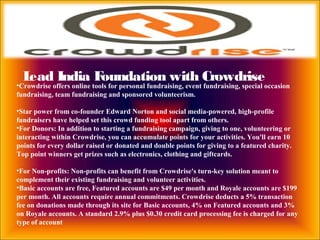 Lead India Foundation with Crowdrise
•Crowdrise offers online tools for personal fundraising, event fundraising, special occasion
fundraising, team fundraising and sponsored volunteerism.
•Star power from co-founder Edward Norton and social media-powered, high-profile
fundraisers have helped set this crowd funding tool apart from others.
•For Donors: In addition to starting a fundraising campaign, giving to one, volunteering or
interacting within Crowdrise, you can accumulate points for your activities. You'll earn 10
points for every dollar raised or donated and double points for giving to a featured charity.
Top point winners get prizes such as electronics, clothing and giftcards.
•For Non-profits: Non-profits can benefit from Crowdrise's turn-key solution meant to
complement their existing fundraising and volunteer activities.
•Basic accounts are free, Featured accounts are $49 per month and Royale accounts are $199
per month. All accounts require annual commitments. Crowdrise deducts a 5% transaction
fee on donations made through its site for Basic accounts, 4% on Featured accounts and 3%
on Royale accounts. A standard 2.9% plus $0.30 credit card processing fee is charged for any
type of account
 