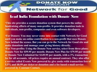 Lead India Foundation with Donate Now
•This site provides a secure donation system that powers the online
fundraising efforts of many non-profits. It provides donation tools to
individuals, non-profits, companies and even software developers.
•For Donors: You may never come into contact with Network for Good
until you make an online contribution to a non-profit that uses Donate
Now behind the scenes. But you can go to the Network for Good site and
make donations and manage your giving history directly.
•For Non-profits: Using the Donate Now service, select from three plans:
Donate Now for $59.95 per month; Donate Now Plus for $79.95 per month
or Donate Now Unlimited for $149.95 per month, with a 3% transaction
fee for all accounts. All prices require an annual contract. They also offer
a service called Events Now powered by give zooks with transaction fees of
5.5% and $0.99 per ticket or donation and a fee based e-mail service
powered by Constant Contact.
 