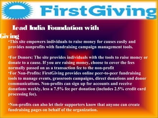 Lead India Foundation with
Giving
•This site empowers individuals to raise money for causes easily and
provides nonprofits with fundraising campaign management tools.
•For Donors: The site provides individuals with the tools to raise money or
donate to a cause. If you are raising money, choose to cover the fees
normally passed on as a transaction fee to the non-profit
•For Non-Profits: FirstGiving provides online peer-to-peer fundraising
tools to manage events, grassroots campaigns, direct donations and donor
communications. Non-profits can sign up for accounts and receive
donations weekly, less a 7.5% fee per donation (includes 2.5% credit card
processing fee).
•Non-profits can also let their supporters know that anyone can create
fundraising pages on behalf of the organization.
 