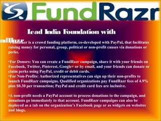 Lead India Foundation with
undRazr•FundRazr is a crowd funding platform, co-developed with PayPal, that facilitates
raising money for personal, group, political or non-profit causes via donations or
perks.
•For Donors: You can create a FundRazr campaign, share it with your friends on
Facebook, Twitter, Pinterest, Google+ or by email, and your friends can donate or
claim perks using PayPal, credit or debit cards.
•For Non-Profits: Authorized representatives can sign up their non-profits to
launch FundRazr campaigns. Qualified organizations pay FundRazr fees of 4.9%
plus $0.30 per transaction; PayPal and credit card fees are inclusive.
•A non-profit needs a PayPal account to process donations to the campaign, and
donations go immediately to that account. FundRazr campaigns can also be
deployed as a tab on the organization’s Facebook page or as widgets on websites
and blogs.
 