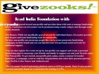 Lead India Foundation with
Givezooks•Givezooks! is geared toward non-profits and provides them with tools to manage fundraising
efforts. Fundraisers on Givezooks! can be promoted using e-mail, widgets and through social
media channels.
•For Donors: While not specifically geared toward the individual donor, Givezooks! provides
peer-to-peer and team fundraising tools for non-profits.
•In turn, non-profits can encourage people like you to create grassroots fundraising
campaigns on their behalf and you can tap into your own personal social networks for
additional support.
•You can also register for events set up by non-profits you support and create a personal
fundraising page to encourage your friends and family to support you and your favorite cause
•For Non-profits: To get started, non-profits pick a plan, create a custom Givezooks!
fundraiser: a campaign, event or wish list. Organizations also select their payment gateway:
Sage, PayPal, Cyber Source and Authorize.net.
•The Givezooks! Social Fundraising platform starts at $129 per month. Their Events product
is priced separately based on a transaction fee starting at 2.5%.
 