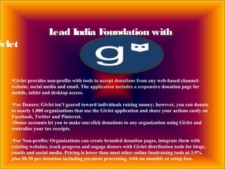 Lead India Foundation with
ivlet
•Givlet provides non-profits with tools to accept donations from any web-based channel:
website, social media and email. The application includes a responsive donation page for
mobile, tablet and desktop access.
•For Donors: Givlet isn’t geared toward individuals raising money; however, you can donate
to nearly 1,000 organizations that use the Givlet application and share your actions easily on
Facebook, Twitter and Pinterest.
•Donor accounts let you to make one-click donations to any organization using Givlet and
centralize your tax receipts.
•For Non-profits: Organizations can create branded donation pages, integrate them with
existing websites, track progress and engage donors with Givlet distribution tools for blogs,
emails and social media. Pricing is lower than most other online fundraising tools at 3.9%
plus $0.30 per donation including payment processing, with no monthly or setup fees.
 