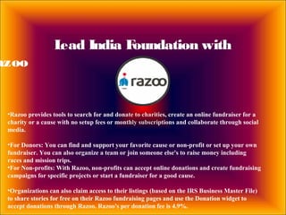 Lead India Foundation with
azoo
•Razoo provides tools to search for and donate to charities, create an online fundraiser for a
charity or a cause with no setup fees or monthly subscriptions and collaborate through social
media.
•For Donors: You can find and support your favorite cause or non-profit or set up your own
fundraiser. You can also organize a team or join someone else's to raise money including
races and mission trips.
•For Non-profits: With Razoo, non-profits can accept online donations and create fundraising
campaigns for specific projects or start a fundraiser for a good cause.
•Organizations can also claim access to their listings (based on the IRS Business Master File)
to share stories for free on their Razoo fundraising pages and use the Donation widget to
accept donations through Razoo. Razoo's per donation fee is 4.9%.
 