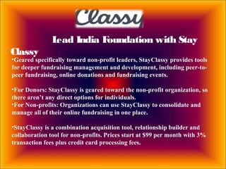 Lead India Foundation with Stay
Classy
•Geared specifically toward non-profit leaders, StayClassy provides tools
for deeper fundraising management and development, including peer-to-
peer fundraising, online donations and fundraising events.
•For Donors: StayClassy is geared toward the non-profit organization, so
there aren’t any direct options for individuals.
•For Non-profits: Organizations can use StayClassy to consolidate and
manage all of their online fundraising in one place.
•StayClassy is a combination acquisition tool, relationship builder and
collaboration tool for non-profits. Prices start at $99 per month with 3%
transaction fees plus credit card processing fees.
 