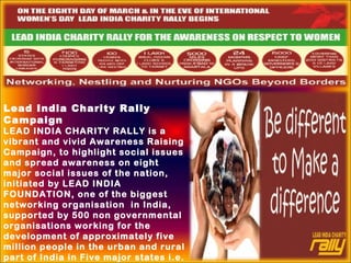 Lead India Charity Rally
Campaign
LEAD INDIA CHARITY RALLY is a
vibrant and vivid Awareness Raising
Campaign, to highlight social issues
and spread awareness on eight
major social issues of the nation,
initiated by LEAD INDIA
FOUNDATION, one of the biggest
networking organisation in India,
supported by 500 non governmental
organisations working for the
development of approximately five
million people in the urban and rural
part of India in Five major states i.e.
 
