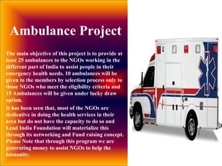 The main objective of this project is to provide at
least 25 ambulances to the NGOs working in the
different part of India to assist people in their
emergency health needs. 10 ambulances will be
given to the members by selection process only to
those NGOs who meet the eligibility criteria and
15 Ambulances will be given under lucky draw
option.
It has been seen that, most of the NGOs are
dedicative in doing the health services in their
area but do not have the capacity to do so and
Lead India Foundation will materialize this
through its networking and Fund raising concept.
Please Note that through this program we are
generating money to assist NGOs to help the
humanity.
Ambulance Project
 