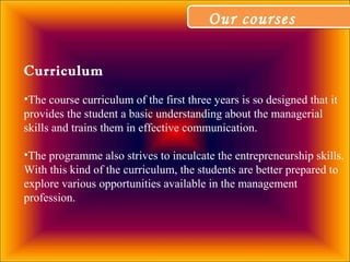 Our coursesOur courses
Curriculum
•The course curriculum of the first three years is so designed that it
provides the student a basic understanding about the managerial
skills and trains them in effective communication.
•The programme also strives to inculcate the entrepreneurship skills.
With this kind of the curriculum, the students are better prepared to
explore various opportunities available in the management
profession.
 