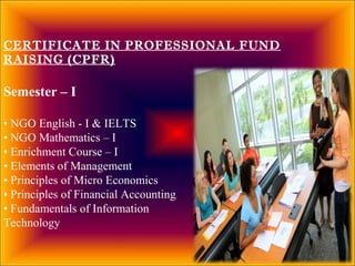 CERTIFICATE IN PROFESSIONAL FUND
RAISING (CPFR)
Semester – I
• NGO English - I & IELTS
• NGO Mathematics – I
• Enrichment Course – I
• Elements of Management
• Principles of Micro Economics
• Principles of Financial Accounting
• Fundamentals of Information
Technology
 