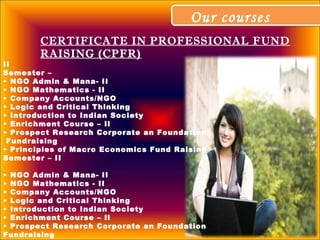 Our coursesOur courses
CERTIFICATE IN PROFESSIONAL FUND
RAISING (CPFR)
II
Semester –
• NGO Admin & Mana- II
• NGO Mathematics - II
• Company Accounts/NGO
• Logic and Critical Thinking
• Introduction to Indian Society
• Enrichment Course – Il
• Prospect Research Corporate an Foundation
Fundraising
• Principles of Macro Economics Fund Raising
Semester – II
• NGO Admin & Mana- II
• NGO Mathematics - II
• Company Accounts/NGO
• Logic and Critical Thinking
• Introduction to Indian Society
• Enrichment Course – Il
• Prospect Research Corporate an Foundation
Fundraising
 