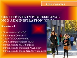 Our coursesOur courses
CERTIFICATE IN PROFESSIONAL
NGO ADMINISTRATION (CPNA)
Semester – I
• Government and NGO
• Enrichment Course – I
• Cost of NGO Accounting
• Oral Communication in NGO
• Introduction to NGO Statistics
• Introduction to Industrial Psychology
• Introduction to Indian NGO Environment
 
