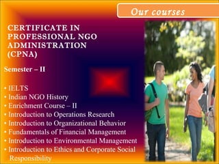 Our coursesOur courses
Semester – II
• IELTS
• Indian NGO History
• Enrichment Course – II
• Introduction to Operations Research
• Introduction to Organizational Behavior
• Fundamentals of Financial Management
• Introduction to Environmental Management
• Introduction to Ethics and Corporate Social
Responsibility
CERTIFICATE IN
PROFESSIONAL NGO
ADMINISTRATION
(CPNA)
 