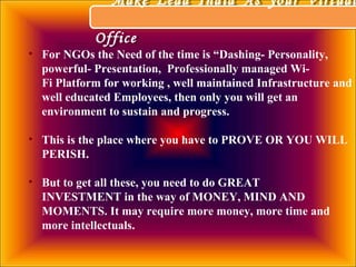 • For NGOs the Need of the time is “Dashing- Personality,
powerful- Presentation, Professionally managed Wi-
Fi Platform for working , well maintained Infrastructure and
well educated Employees, then only you will get an
environment to sustain and progress.
• This is the place where you have to PROVE OR YOU WILL
PERISH.
• But to get all these, you need to do GREAT
INVESTMENT in the way of MONEY, MIND AND
MOMENTS. It may require more money, more time and
more intellectuals.
Make Lead India As your Virtual
Office
Make Lead India As your Virtual
Office
 