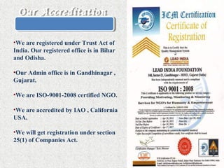 Our AccreditationOur Accreditation
•We are registered under Trust Act of
India. Our registered office is in Bihar
and Odisha.
•Our Admin office is in Gandhinagar ,
Gujarat.
•We are ISO-9001-2008 certified NGO.
•We are accredited by IAO , California
USA.
•We will get registration under section
25(1) of Companies Act.
 