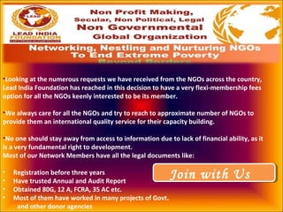 •Looking at the numerous requests we have received from the NGOs across the country,
Lead India Foundation has reached in this decision to have a very flexi-membership fees
option for all the NGOs keenly interested to be its member.
•We always care for all the NGOs and try to reach to approximate number of NGOs to
provide them an international quality service for their capacity building.
•No one should stay away from access to information due to lack of financial ability, as it
is a very fundamental right to development.
Most of our Network Members have all the legal documents like:
• Registration before three years
• Have trusted Annual and Audit Report
• Obtained 80G, 12 A, FCRA, 35 AC etc.
• Most of them have worked in many projects of Govt.
and other donor agencies
Join with UsJoin with Us
 