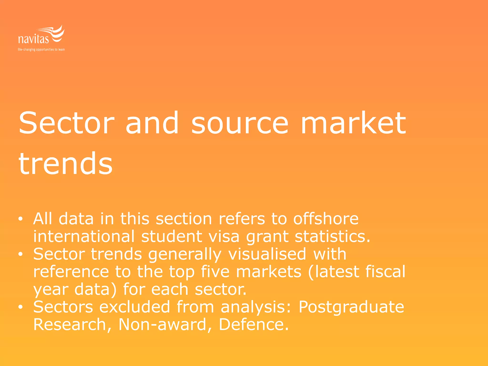 Sector and source market
trends
• All data in this section refers to offshore
international student visa grant statistics.
• Sector trends generally visualised with
reference to the top five markets (latest fiscal
year data) for each sector.
• Sectors excluded from analysis: Postgraduate
Research, Non-award, Defence.
 