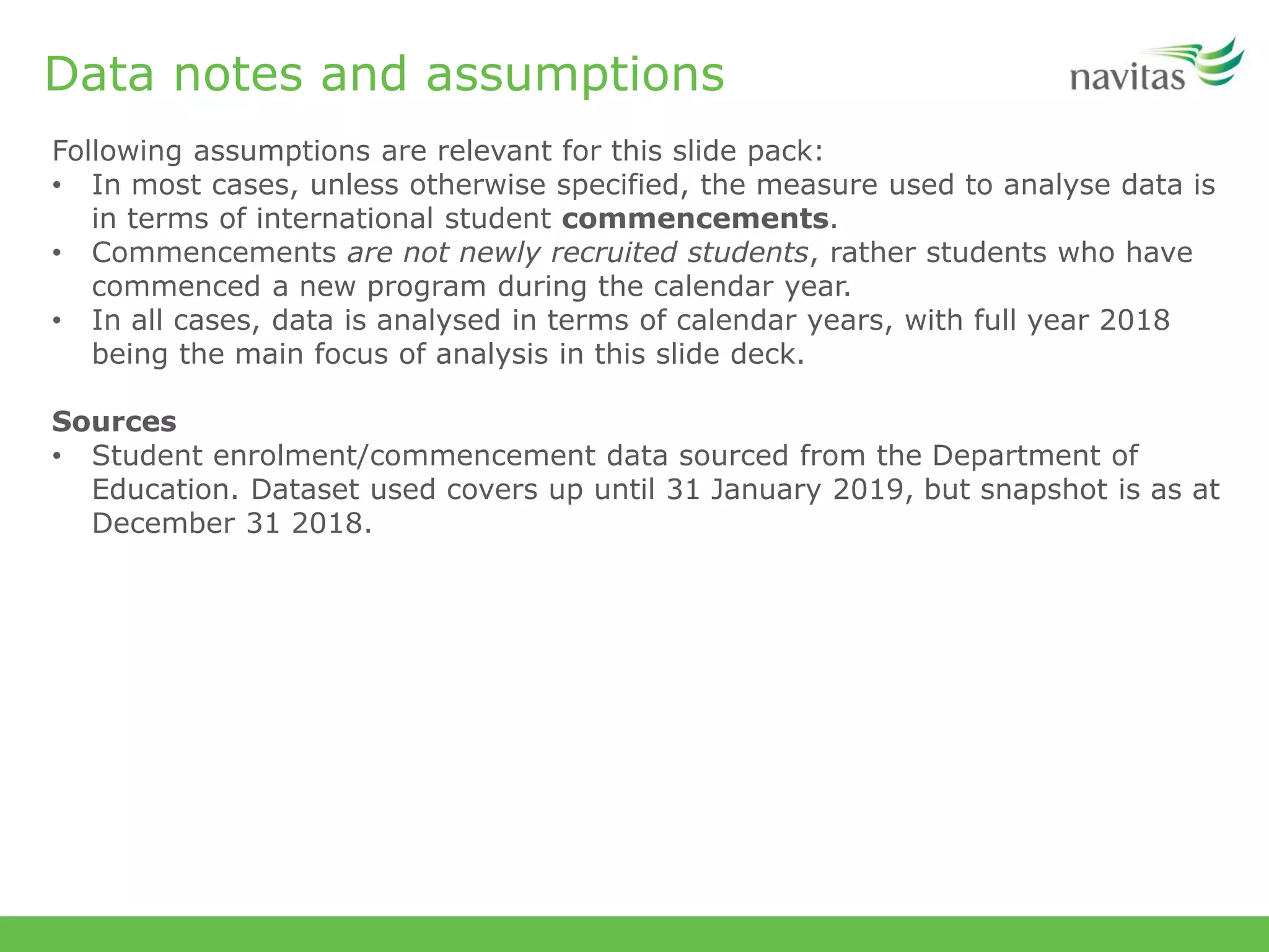 Data notes and assumptions
Following assumptions are relevant for this slide pack:
• In most cases, unless otherwise specified, the measure used to analyse data is
in terms of international student commencements.
• Commencements are not newly recruited students, rather students who have
commenced a new program during the calendar year.
• In all cases, data is analysed in terms of calendar years, with full year 2018
being the main focus of analysis in this slide deck.
Sources
• Student enrolment/commencement data sourced from the Department of
Education. Dataset used covers up until 31 January 2019, but snapshot is as at
December 31 2018.
 