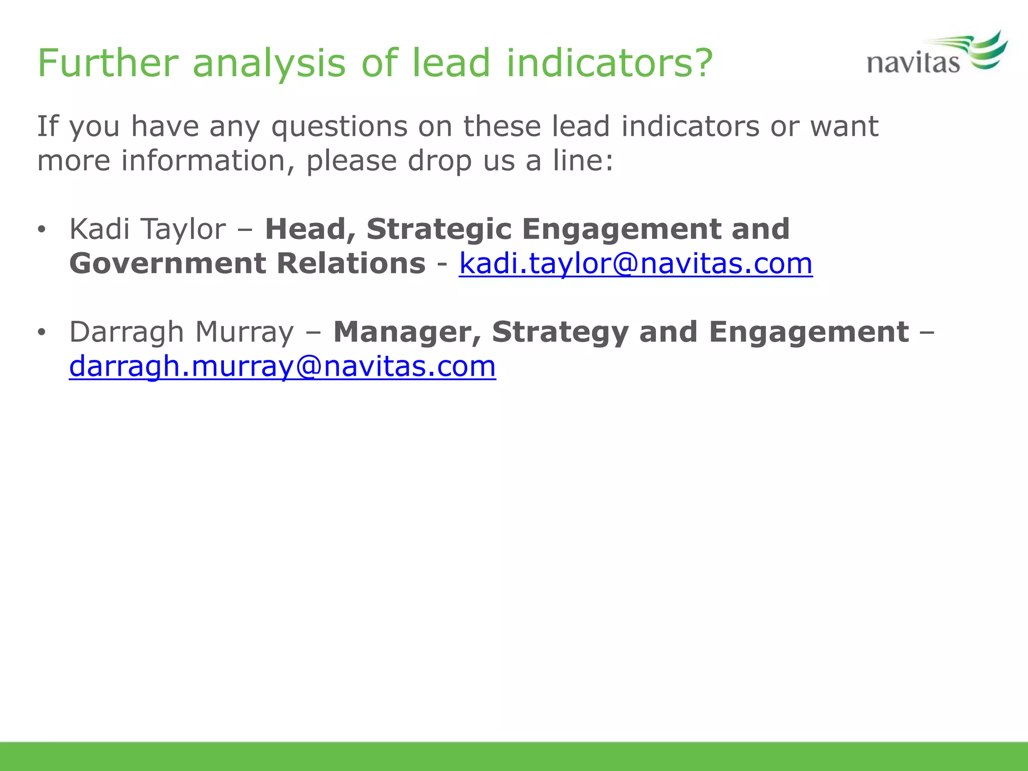 Further analysis of lead indicators?
If you have any questions on these lead indicators or want
more information, please drop us a line:
• Kadi Taylor – Head, Strategic Engagement and
Government Relations - kadi.taylor@navitas.com
• Darragh Murray – Manager, Strategy and Engagement –
darragh.murray@navitas.com
 