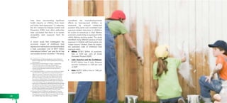 have been documenting significant 
health impacts on children from lower 
and lower lead exposures.22 In response, 
the U.S. Centers for Disease Control and 
Prevention (CDC) and other authorities 
have concluded that there is no known 
acceptable lead exposure level for 
children.23 
A recent study that investigated the 
economic impact of childhood lead 
exposure on national economies estimated 
a total cumulative cost of $977 billion 
international dollars24 per year for all low 
and middle-income countries.25 The study 
22 Lead Poisoning, by Herbert Needleman, Annual Review of 
Medicine 2004, http://www.rachel.org/files/document/Lead_ 
Poisoning.pdf 
23 Blood Levels in Children Aged 1-5 Years – United States, 
1999-2010, Morbidity and Mortality Weekly Report, 
Centers for Disease Control and Prevention. http://www. 
cdc.gov/mmwr/preview/mmwrhtml/mm6213a3.htm?s_ 
cid=mm6213a3_w 
24 An International dollar is a currency unit used by economists 
and international organizations to compare the values of 
different currencies. It adjusts the value of the U.S. dollar to 
reflect currency exchange rates, purchasing power parity 
(PPP) and average commodity prices within each country. 
According to the World Bank, “An international dollar has 
the same purchasing power over GDP as the U.S. dollar has 
in the United States.” The international dollar values in this 
report were calculated from a World Bank table that lists GDP 
per capita by country based on purchasing power parity and 
expressed in international dollars. The data from the table 
(at: http://data.worldbank.org/indicator/NY.GDP.PCAP.PP.CD) 
was accessed by the report’s authors in February 2012. 
25 Economic Costs of Childhood Lead Exposure in Low­and 
Middle­Income 
Countries, by Teresa M. Attina and Leonardo 
Trasande: Environmental Health Perspectives; DOI:10.1289/ 
ehp.1206424; http://ehp.niehs.nih.gov/1206424/ 
considered the neurodevelopmental 
effects on lead-exposed children, as 
measured by reduced intellectual 
quotient (IQ) points and correlated lead 
exposure-related reductions in children’s 
IQ scores to reductions in their lifetime 
economic productivity as expressed in the 
child’s lifelong earning power. The study 
identified many different sources of lead 
exposure in children with lead paints one 
“major source.” Broken down by region, 
the estimated costs of childhood lead 
exposure were: 
• Africa: $134.7 billion of economic 
loss or 4.03 per cent of Gross 
Domestic Product (GDP) 
• Latin America and the Caribbean: 
$142.3 billion loss in Latin America 
and the Caribbean or 2.04 per cent 
of GDP 
• Asia: $699.9 billion loss or 1.88 per 
cent of GDP 
28 29 
 