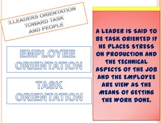 A LEADER IS SAID TO
BE EMPLOYEE
ORIENTED WHEN HE
CONSIDERS
EMPLOYEES AS
HUMAN BEINGS OF
INTRINSIC
IMPORTANCE AND
WITH INDIVIDUAL AND
PERSONAL NEEDS TO
SATISFY.
A LEADER IS SAID TO
BE TASK ORIENTED IF
HE PLACES STRESS
ON PRODUCTION AND
THE TECHNICAL
ASPECTS OF THE JOB
AND THE EMPLOYEE
ARE VIEW AS THE
MEANS OF GETTING
THE WORK DONE.
 