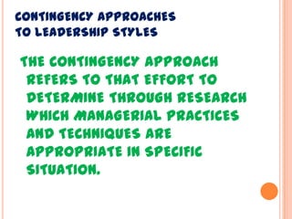 CONTINGENCY APPROACHES
TO LEADERSHIP STYLES
THE CONTINGENCY APPROACH
REFERS TO THAT EFFORT TO
DETERMINE THROUGH RESEARCH
WHICH MANAGERIAL PRACTICES
AND TECHNIQUES ARE
APPROPRIATE IN SPECIFIC
SITUATION.
 