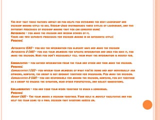THE WAY THAT THESE FACTORS IMPACT ON YOU HELPS YOU DETERMINE THE BEST LEADERSHIP AND
DECISION-MAKING STYLE TO USE. VROOM-JAGO DISTINGUISHES THREE STYLES OF LEADERSHIP, AND FIVE
DIFFERENT PROCESSES OF DECISION-MAKING THAT YOU CAN CONSIDER USING:
AUTOCRATIC – YOU MAKE THE DECISION AND INFORM OTHERS OF IT.
THERE ARE TWO SEPARATE PROCESSES FOR DECISION MAKING IN AN AUTOCRATIC STYLE:
PROCESS:
AUTOCRATIC 1(A1) – YOU USE THE INFORMATION YOU ALREADY HAVE AND MAKE THE DECISION
AUTOCRATIC 2 (A2) – YOU ASK TEAM MEMBERS FOR SPECIFIC INFORMATION AND ONCE YOU HAVE IT, YOU
MAKE THE DECISION. HERE YOU DON'T NECESSARILY TELL THEM WHAT THE INFORMATION IS NEEDED FOR.
CONSULTATIVE – YOU GATHER INFORMATION FROM THE TEAM AND OTHER AND THEN MAKE THE DECISION.
PROCESS:
CONSULTATIVE 1 (C1) – YOU INFORM TEAM MEMBERS OF WHAT YOU'RE DOING AND MAY INDIVIDUALLY ASK
OPINIONS, HOWEVER, THE GROUP IS NOT BROUGHT TOGETHER FOR DISCUSSION. YOU MAKE THE DECISION.
CONSULTATIVE 2 (C2) – YOU ARE RESPONSIBLE FOR MAKING THE DECISION, HOWEVER, YOU GET TOGETHER
AS A GROUP TO DISCUSS THE SITUATION, HEAR OTHER PERSPECTIVES, AND SOLICIT SUGGESTIONS.
COLLABORATIVE – YOU AND YOUR TEAM WORK TOGETHER TO REACH A CONSENSUS.
PROCESS:
GROUP (G2) – THE TEAM MAKES A DECISION TOGETHER. YOUR ROLE IS MOSTLY FACILITATIVE AND YOU
HELP THE TEAM COME TO A FINAL DECISION THAT EVERYONE AGREES ON.
 