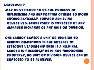 LEADERSHIP
MAY BE REFFERED TO US THE PROCESS OF
INFLUENCING ANG SUPPORTING OTHERS TO WORK
ENTHUSIASTICALLY TOWARD ACHIEVING
OBJECTIVES. LEADERSHIP IS EXPECTED OF ANY
MANAGER INCHARGE OF ANY UNIT OR DIVISION.
ONE CANNOT EXPECT A UNIT OR DIVISION TO
ACHIEVE OBJECTIVES IN THE ABSENCE OF
EFFECTIVE LEADERSHIP EVEN IF A NOMINAL
LEADER IS PRESENT,IF HE IS NOT FUNCTIONING
PROPERLY, NO UNIT OR DIVISION OBJECT CAN BE
EXPECTED TO BE ACHIEVED.
 