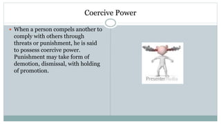 Coercive Power
 When a person compels another to
comply with others through
threats or punishment, he is said
to possess coercive power.
Punishment may take form of
demotion, dismissal, with holding
of promotion.
 