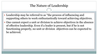 The Nature of Leadership
 Leadership may be referred to as “the process of influencing and
supporting others to work enthusiastically toward achieving objectives.
 One cannot expect a unit or division to achieve objectives in the absence
of effective leadership. Even if a leader is present, but if he is not
functioning properly, no unit or division objectives can be expected to
be achieved.
 