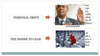 PERSONAL DRIVE
Persons with drive are those
identified as willing to accept
responsibility, possess vigor,
initiative, persistence and health.
This is the important leadership
trait because of the possibility of
failure in every attempt to achieve
certain goals.
THE DESIRE TO LEAD
The special requirement of
leaders, because a leader with a
desire to lead will always have a
reservoir of extra efforts which
can be used whenever needed.
 