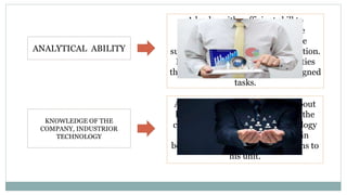 ANALYTICAL ABILITY
KNOWLEDGE OF THE
COMPANY, INDUSTRIOR
TECHNOLOGY
A leader with sufficient skill to
determine the root cause of the
problem may be able to help the
subordinate to improve his production.
It is the ability to face the difficulties
that prevent the completion of assigned
tasks.
A Leader who is well-informed about
his company, the industry where the
company belongs, and the technology
utilized by the industry, will be in
better position to provide directions to
his unit.
 