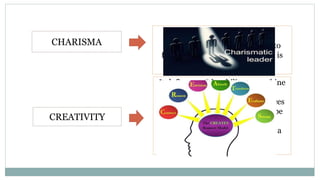 CHARISMA
CREATIVITY
When a person has sufficient
personal magnetism that leads to
follow his directives, this person is
said to have charisma.
It define s as “the ability to combine
existing data, experience, and
preconditions from various sources
in such way that the results will be
subjectively regarded as new,
valuable, and innovative, and as a
direct solution to an identified
problem situation.
 