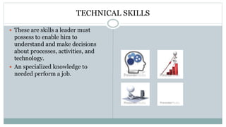 TECHNICAL SKILLS
 These are skills a leader must
possess to enable him to
understand and make decisions
about processes, activities, and
technology.
 An specialized knowledge to
needed perform a job.
 