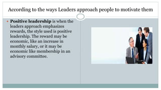 According to the ways Leaders approach people to motivate them
 Positive leadership is when the
leaders approach emphasizes
rewards, the style used is positive
leadership. The reward may be
economic, like an increase in
monthly salary, or it may be
economic like membership in an
advisory committee.
 