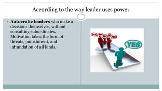 According to the way leader uses power
 Autocratic leaders who make a
decisions themselves, without
consulting subordinates.
Motivation takes the form of
threats, punishment, and
intimidation of all kinds.
 