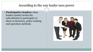 According to the way leader uses power
 Participative leaders when
leaders openly invites his
subordinates to participate or
share in decisions, policy-making
and operation methods.
 