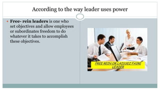 According to the way leader uses power
 Free- rein leaders is one who
set objectives and allow employees
or subordinates freedom to do
whatever it takes to accomplish
these objectives.
 
