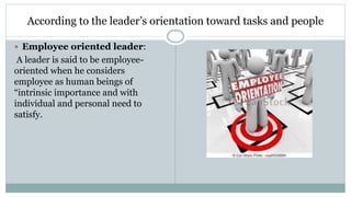 According to the leader’s orientation toward tasks and people
 Employee oriented leader:
A leader is said to be employee-
oriented when he considers
employee as human beings of
“intrinsic importance and with
individual and personal need to
satisfy.
 