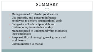 SUMMARY
• Managers need to also be good leaders
• Use authority and power to influence
employees to achieve organisational goals
• Categories of leadership models and
contemporary issues in leadership
• Managers need to understand what motivates
their employees
• Responsibility of managing work groups and
work teams
• Communication is crucial
 
