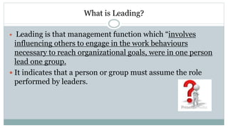 What is Leading?
 Leading is that management function which “involves
influencing others to engage in the work behaviours
necessary to reach organizational goals, were in one person
lead one group.
 It indicates that a person or group must assume the role
performed by leaders.
 