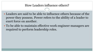 How Leaders influence others?
 Leaders are said to be able to influence others because of the
power they possess. Power refers to the ability of a leader to
exert force on another.
 To be able to maintain effective work engineer managers are
required to perform leadership roles.
 