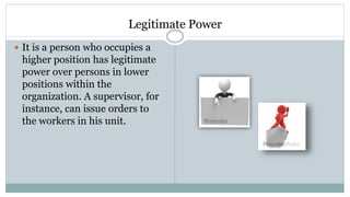 Legitimate Power
 It is a person who occupies a
higher position has legitimate
power over persons in lower
positions within the
organization. A supervisor, for
instance, can issue orders to
the workers in his unit.
 