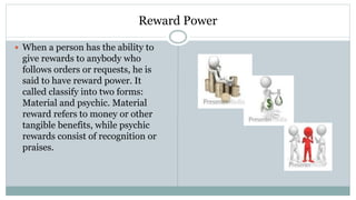 Reward Power
 When a person has the ability to
give rewards to anybody who
follows orders or requests, he is
said to have reward power. It
called classify into two forms:
Material and psychic. Material
reward refers to money or other
tangible benefits, while psychic
rewards consist of recognition or
praises.
 