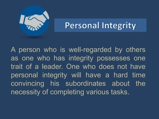 A person who is well-regarded by others
as one who has integrity possesses one
trait of a leader. One who does not have
personal integrity will have a hard time
convincing his subordinates about the
necessity of completing various tasks.
 