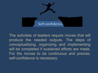 The activities of leaders require moves that will
produce the needed outputs. The steps of
conceptualizing, organizing and implementing
will be completed if sustained efforts are made.
For the moves to be continuous and precise,
self-confidence is necessary.
 