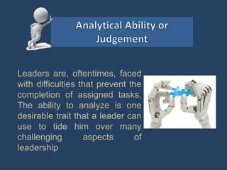 Leaders are, oftentimes, faced
with difficulties that prevent the
completion of assigned tasks.
The ability to analyze is one
desirable trait that a leader can
use to tide him over many
challenging aspects of
leadership
 