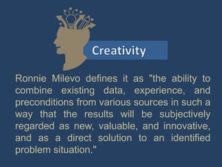 Ronnie Milevo defines it as "the ability to
combine existing data, experience, and
preconditions from various sources in such a
way that the results will be subjectively
regarded as new, valuable, and innovative,
and as a direct solution to an identified
problem situation."
 