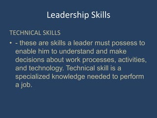 Leadership Skills
TECHNICAL SKILLS
• - these are skills a leader must possess to
enable him to understand and make
decisions about work processes, activities,
and technology. Technical skill is a
specialized knowledge needed to perform
a job.
 