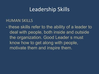 Leadership Skills
HUMAN SKILLS
- these skills refer to the ability of a leader to
deal with people, both inside and outside
the organization. Good Leader s must
know how to get along with people,
motivate them and inspire them.
 