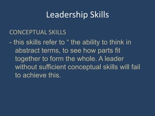 Leadership Skills
CONCEPTUAL SKILLS
- this skills refer to “ the ability to think in
abstract terms, to see how parts fit
together to form the whole. A leader
without sufficient conceptual skills will fail
to achieve this.
 