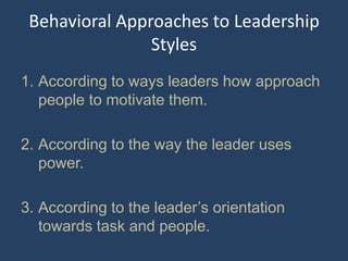 Behavioral Approaches to Leadership
Styles
1. According to ways leaders how approach
people to motivate them.
2. According to the way the leader uses
power.
3. According to the leader’s orientation
towards task and people.
 